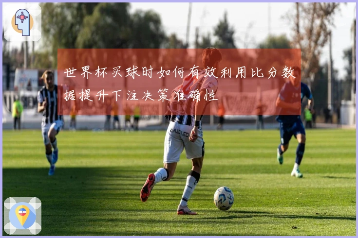世界杯买球时如何有效利用比分数据提升下注决策准确性