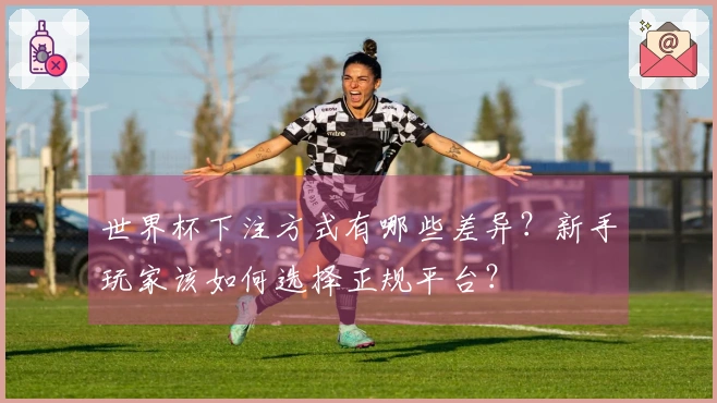 世界杯下注方式有哪些差异？新手玩家该如何选择正规平台？