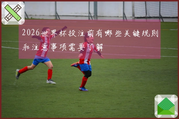 2026世界杯投注前有哪些关键规则和注意事项需要了解