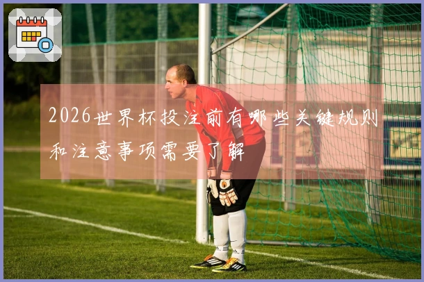 2026世界杯投注前有哪些关键规则和注意事项需要了解